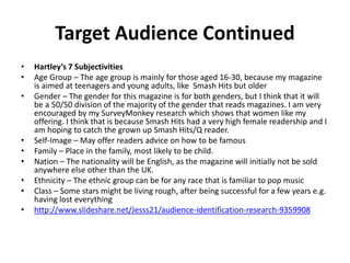 Target Audience Continued
• Hartley’s 7 Subjectivities
• Age Group – The age group is mainly for those aged 16-30, because my magazine
is aimed at teenagers and young adults, like Smash Hits but older
• Gender – The gender for this magazine is for both genders, but I think that it will
be a 50/50 division of the majority of the gender that reads magazines. I am very
encouraged by my SurveyMonkey research which shows that women like my
offering. I think that is because Smash Hits had a very high female readership and I
am hoping to catch the grown up Smash Hits/Q reader.
• Self-Image – May offer readers advice on how to be famous
• Family – Place in the family, most likely to be child.
• Nation – The nationality will be English, as the magazine will initially not be sold
anywhere else other than the UK.
• Ethnicity – The ethnic group can be for any race that is familiar to pop music
• Class – Some stars might be living rough, after being successful for a few years e.g.
having lost everything
• http://www.slideshare.net/Jesss21/audience-identification-research-9359908
 