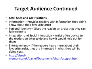 Target Audience Continued
• Katz’ Uses and Gratifications
• Information – Provides readers with information they didn’t
know about their favourite artist
• Personal Identity – Gives the readers an artist that they can
fully relate to
• Integration and Social Interaction – Artist offers advice to
the readers on what to do and how it would help out for
them
• Entertainment – If the readers hears more about their
favourite artist, they are interested in what they will be
doing next.
• http://visual-
memory.co.uk/daniel/Documents/short/usegrat.html
 