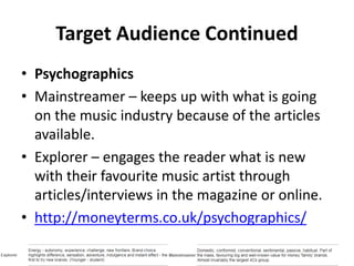 Target Audience Continued
• Psychographics
• Mainstreamer – keeps up with what is going
on the music industry because of the articles
available.
• Explorer – engages the reader what is new
with their favourite music artist through
articles/interviews in the magazine or online.
• http://moneyterms.co.uk/psychographics/
 