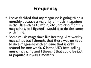 Frequency
• I have decided that my magazine is going to be a
monthly because a majority of music magazines
in the UK such as Q, Mojo, etc., are also monthly
magazines, so I figured I would also do the same
with mine.
• Some music magazines like Kerrang! Are weekly
magazines but I thought that there was no need
to do a magazine with an issue that is only
around for one week. Q is the UK’s best-selling
music magazine and I thought that could be just
as popular if it was a monthly.
 