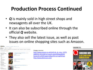 Production Process Continued
• Q is mainly sold in high street shops and
newsagents all over the UK.
• It can also be subscribed online through the
official Q website.
• They also sell the latest issue, as well as past
issues on online shopping sites such as Amazon.
Images sources:
http://www.amazon.co.uk/s/ref=nb_sb_noss_1/279-
6680192-3915106?url=search-alias%3Daps&field-
keywords=q%20magazine&sprefix=q+mag%2Caps
http://www.qthemusic.com/
 