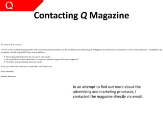 Contacting Q Magazine
In an attempt to find out more about the
advertising and marketing processes, I
contacted the magazine directly via email.
 
