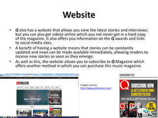 Website
• Q also has a website that allows you view the latest stories and interviews;
but you can also get videos online which you not never get in a hard copy
of the magazine. It also offers you information on the Q awards and links
to social media sites.
• A benefit of having a website means that stories can be constantly
updated and news can be made available immediately, allowing readers to
receive new stories as soon as they emerge.
• As well as this, the website allows you to subscribe to Q Magazine which
offers another method in which you can purchase this music magazine.
Images sources:
http://www.qthemusic.com/
 