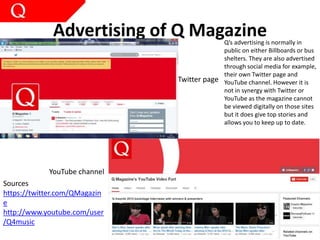 Advertising of Q Magazine
YouTube channel
Twitter page
Q’s advertising is normally in
public on either Billboards or bus
shelters. They are also advertised
through social media for example,
their own Twitter page and
YouTube channel. However it is
not in synergy with Twitter or
YouTube as the magazine cannot
be viewed digitally on those sites
but it does give top stories and
allows you to keep up to date.
Sources
https://twitter.com/QMagazin
e
http://www.youtube.com/user
/Q4music
 