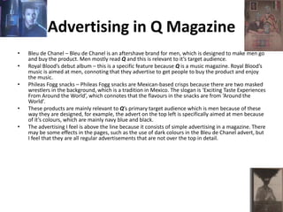 Advertising in Q Magazine
• Bleu de Chanel – Bleu de Chanel is an aftershave brand for men, which is designed to make men go
and buy the product. Men mostly read Q and this is relevant to it’s target audience.
• Royal Blood’s debut album – this is a specific feature because Q is a music magazine. Royal Blood’s
music is aimed at men, connoting that they advertise to get people to buy the product and enjoy
the music.
• Phileas Fogg snacks – Phileas Fogg snacks are Mexican-based crisps because there are two masked
wrestlers in the background, which is a tradition in Mexico. The slogan is ‘Exciting Taste Experiences
From Around the World’, which connotes that the flavours in the snacks are from ‘Around the
World’.
• These products are mainly relevant to Q’s primary target audience which is men because of these
way they are designed, for example, the advert on the top left is specifically aimed at men because
of it’s colours, which are mainly navy blue and black.
• The advertising I feel is above the line because it consists of simple advertising in a magazine. There
may be some effects in the pages, such as the use of dark colours in the Bleu de Chanel advert, but
I feel that they are all regular advertisements that are not over the top in detail.
 