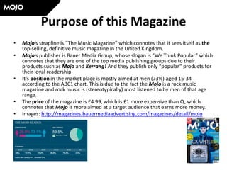 Purpose of this Magazine
• Mojo’s strapline is “The Music Magazine” which connotes that it sees itself as the
top-selling, definitive music magazine in the United Kingdom.
• Mojo’s publisher is Bauer Media Group, whose slogan is “We Think Popular” which
connotes that they are one of the top media publishing groups due to their
products such as Mojo and Kerrang! And they publish only “popular” products for
their loyal readership
• It’s position in the market place is mostly aimed at men (73%) aged 15-34
according to the ABC1 chart. This is due to the fact the Mojo is a rock music
magazine and rock music is (stereotypically) most listened to by men of that age
range.
• The price of the magazine is £4.99, which is £1 more expensive than Q, which
connotes that Mojo is more aimed at a target audience that earns more money.
• Images: http://magazines.bauermediaadvertising.com/magazines/detail/mojo
 