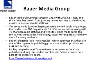 Bauer Media Group
• Bauer Media Group first started in 1953 with Angling Times, and
since then, has grown from printing only magazines to distributing
music channels and radio stations.
• The company is Europe’s largest privately owned publishing groups.
It provides over 300 magazines in 15 different countries, along with
TV channels, radio stations and websites. It has made some top
selling music magazines including Q, Mojo, Kerrang, Heat and many
more for every audience.
• Bauer’s slogan is “We Think Popular” which connotes that they are
one of the top media publishing groups due to their products such
as Q and Kerrang.
• It’s key people include Yvonne Bauer who serves as the main
publisher and Jorg Hausendorf and Andreas Schoo who are both
part of the executive board.
• http://www.bauermedia.co.uk/about
 