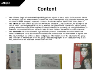 Content
• The contents pages are different to Q as they provide a piece of detail about the numbered article
for example; Page 46 “Faith No More – When the alt-rock MTV poster boys dissolves midst bile and
acrimony in 1998, few years expected a reunion. But back they are, Stevie Chick hears about it.”
• The articles are well written out with to ‘inform and entertain’ (Katz) the reader, for example in an
article about Leon Bridges (issue July 2015), the first paragraph states “While most people visiting
the Fort Worth branch or office suppliers Staples last December probably just needed envelopes or
boxes for last-minute Christmas presents, Leon Bridges’ visit was somewhat more life changing.”
• The interviews are also in the same style and the questions and answers are separate to each
other; for example, the questions are in bold and the answers from the interviewee in regular font.
• The album reviews are written in detail and provide information about the album and the group
and a little bit of information about the group’s back catalogue (if it is not a debut album). At the
end, the writer of the interview is mentioned in italics.
 
