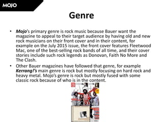 Genre
• Mojo’s primary genre is rock music because Bauer want the
magazine to appeal to their target audience by having old and new
rock musicians on their front cover and in their content, for
example on the July 2015 issue, the front cover features Fleetwood
Mac, one of the best-selling rock bands of all time, and their cover
stories include such rock legends as Donovan, Faith No More and
The Clash.
• Other Bauer magazines have followed that genre, for example
Kerrang!’s main genre is rock but mostly focusing on hard rock and
heavy metal. Mojo’s genre is rock but mostly fused with some
classic rock because of who is in the content.
 