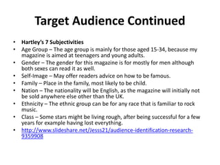 Target Audience Continued
• Hartley’s 7 Subjectivities
• Age Group – The age group is mainly for those aged 15-34, because my
magazine is aimed at teenagers and young adults.
• Gender – The gender for this magazine is for mostly for men although
both sexes can read it as well.
• Self-Image – May offer readers advice on how to be famous.
• Family – Place in the family, most likely to be child.
• Nation – The nationality will be English, as the magazine will initially not
be sold anywhere else other than the UK.
• Ethnicity – The ethnic group can be for any race that is familiar to rock
music.
• Class – Some stars might be living rough, after being successful for a few
years for example having lost everything.
• http://www.slideshare.net/Jesss21/audience-identification-research-
9359908
 