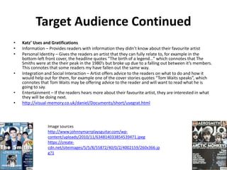 Target Audience Continued
• Katz’ Uses and Gratifications
• Information – Provides readers with information they didn’t know about their favourite artist
• Personal Identity – Gives the readers an artist that they can fully relate to, for example in the
bottom-left front cover, the headline quotes “The birth of a legend…” which connotes that The
Smiths were at the their peak in the 1980’s but broke up due to a falling out between it’s members.
This connotes that some readers my have fallen out the same way.
• Integration and Social Interaction – Artist offers advice to the readers on what to do and how it
would help out for them, for example one of the cover stories quotes “Tom Waits speaks”, which
connotes that Tom Waits may be offering advice to the reader and will want to read what he is
going to say.
• Entertainment – If the readers hears more about their favourite artist, they are interested in what
they will be doing next.
• http://visual-memory.co.uk/daniel/Documents/short/usegrat.html
Image sources
http://www.johnnymarrplaysguitar.com/wp-
content/uploads/2010/11/634814033854539471.jpeg
https://create-
cdn.net/siteimages/5/5/8/55872/40/0/2/4002159/260x366.jp
g?1
 