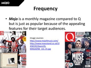 Frequency
• Mojo is a monthly magazine compared to Q
but is just as popular because of the appealing
features for their target audiences.
Image sources:
http://www.mojo4music.com/
http://www.newsstand.co.uk/i2
458192/Zoom/Q-
MAGAZINE_JUL-15.jpg
 