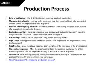 Production Process
• Date of publication – the first thing to do is to set up a date of publication.
• Managing the schedule – this is a really important step that you should not take for granted
when it comes to the production of a magazine.
• Editorial and budgetary decision – the next step that is taken during the production process
of a magazine is the editorial decision.
• Content Acquisition – the most important step because without content we can’t have the
magazine in the first place. Content therefore is the main piece.
• Sub-editing – this focuses on one major thing, which is quality control.
• Page Layout – in big publications, there is a special team responsible for page layouts called
the layout staff.
• Proofreading – once the above stage has been completed, the next stage is the proofreading.
• File emailed to printer – After the proofreading stage, the desktop publishing file of the
entire magazine is sent to the printer whose job will be to print the magazine.
• Distribution – the printing company, having finished with the printing of the magazines, will
package them neatly and send them to a warehouse.
• http://hosbeg.com/the-magazine-production-process/
 