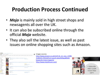 Production Process Continued
• Mojo is mainly sold in high street shops and
newsagents all over the UK.
• It can also be subscribed online through the
official Mojo website.
• They also sell the latest issue, as well as past
issues on online shopping sites such as Amazon.
Images sources:
http://www.amazon.co.uk/s/ref=nb_sb_noss_2/280-
4148145-3765164?url=search-alias%3Daps&field-
keywords=mojo+magazine
http://www.mojo4music.com/
 