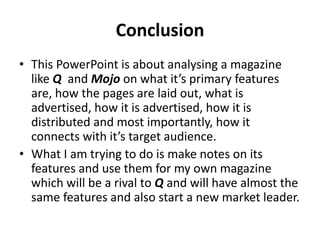 Front Cover Annotations
Masthead
The denotation of the masthead
Is Mojo and is partially blocked by
Paul Weller as it would seem
inappropriate to block his head as
he would be unknown to the reader
who is on the front cover, apart
from the headline.
Headline
“My guitar was like an alien” is
in bold and in black. The black
is used to stand out against the
white background of this front
cover as it would be
unreadable in bright colours.
Image source: http://www.mojo4music.com/media/MOJO221_PaulWeller.jpg?2cf8b9
Barcode
Date & Price
April 2012,
£4.99
Slogan (Strapline)
Used to make Mojo memorable
“The Music Magazine” doesn’t just
connote what kind of product it is
but what it stands out as.
Puff Promotion
Connotes that there is a free CD
exclusively from the subject of the
headline (Paul Weller)
Story Separation
Separates the stories from
the subject on the front
cover (Paul Weller).
 