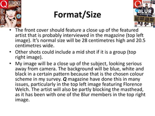 Format/Size
• The front cover should feature a close up of the featured
artist that is probably interviewed in the magazine (top left
image). It’s normal size will be 28 centimetres high and 20.5
centimetres wide.
• Other shots could include a mid shot if it is a group (top
right image).
• My image will be a close up of the subject, looking serious
away from camera. The background will be blue, white and
black in a certain pattern because that is the chosen colour
scheme in my survey. Q magazine have done this in many
issues, particularly in the top left image featuring Florence
Welch. The artist will also be partly blocking the masthead,
as it has been with one of the Blur members in the top right
image.
 