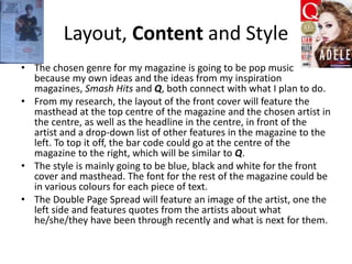 Layout, Content and Style
• The chosen genre for my magazine is going to be pop music
because my own ideas and the ideas from my inspiration
magazines, Smash Hits and Q, both connect with what I plan to do.
• From my research, the layout of the front cover will feature the
masthead at the top centre of the magazine and the chosen artist in
the centre, as well as the headline in the centre, in front of the
artist and a drop-down list of other features in the magazine to the
left. To top it off, the bar code could go at the centre of the
magazine to the right, which will be similar to Q.
• The style is mainly going to be blue, black and white for the front
cover and masthead. The font for the rest of the magazine could be
in various colours for each piece of text.
• The Double Page Spread will feature an image of the artist, one the
left side and features quotes from the artists about what
he/she/they have been through recently and what is next for them.
 