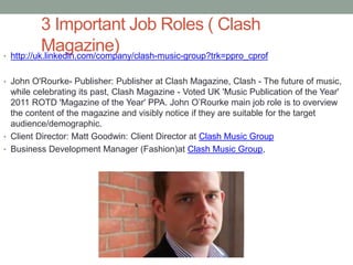 3 Important Job Roles ( Clash
Magazine)• http://uk.linkedin.com/company/clash-music-group?trk=ppro_cprof
• John O'Rourke- Publisher: Publisher at Clash Magazine, Clash - The future of music,
while celebrating its past, Clash Magazine - Voted UK 'Music Publication of the Year'
2011 ROTD 'Magazine of the Year' PPA. John O’Rourke main job role is to overview
the content of the magazine and visibly notice if they are suitable for the target
audience/demographic.
• Client Director: Matt Goodwin: Client Director at Clash Music Group
• Business Development Manager (Fashion)at Clash Music Group,
 