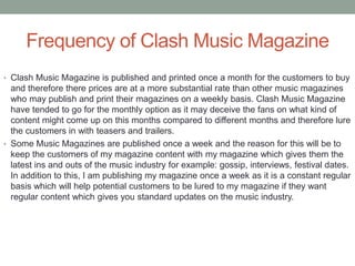 Frequency of Clash Music Magazine
• Clash Music Magazine is published and printed once a month for the customers to buy
and therefore there prices are at a more substantial rate than other music magazines
who may publish and print their magazines on a weekly basis. Clash Music Magazine
have tended to go for the monthly option as it may deceive the fans on what kind of
content might come up on this months compared to different months and therefore lure
the customers in with teasers and trailers.
• Some Music Magazines are published once a week and the reason for this will be to
keep the customers of my magazine content with my magazine which gives them the
latest ins and outs of the music industry for example: gossip, interviews, festival dates.
In addition to this, I am publishing my magazine once a week as it is a constant regular
basis which will help potential customers to be lured to my magazine if they want
regular content which gives you standard updates on the music industry.
 