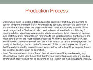 Production Process
• Clash would need to create a detailed plan for each story that they are planning to
publish and print, therefore Clash would need to seriously consider the content of a
story to check if it matches the target audience in hand. Additionally, aspects of the
music magazine for Clash would also need to be considered before publishing &
printing articles, interviews, news stories which would need to be considered to make
sure that they are fit for purpose in reference to the target audience. Furthermore, the
mock-ups is one of the most easiest processes within this actual process as Clash
would need to communicate well with the author to both be on the same page with the
quality of the design, the last part of this aspect of this production process bit part is
that the authors need to correctly select which author is the best fit for purpose & once
this is done, deadlines can be submitted.
• Next, Clash would need to proof read their stories to see if they are breaking any
ethical & legal codes with the content that they are submitting along with any spelling
errors which really should not be occurring at this level in the music magazine industry.
 