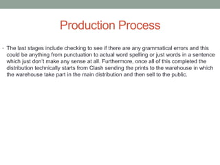 Production Process
• The last stages include checking to see if there are any grammatical errors and this
could be anything from punctuation to actual word spelling or just words in a sentence
which just don’t make any sense at all. Furthermore, once all of this completed the
distribution technically starts from Clash sending the prints to the warehouse in which
the warehouse take part in the main distribution and then sell to the public.
 