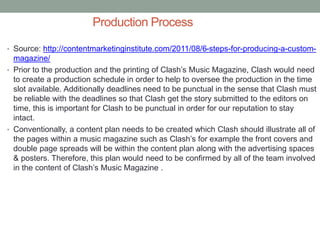 Production Process
• Source: http://contentmarketinginstitute.com/2011/08/6-steps-for-producing-a-custom-
magazine/
• Prior to the production and the printing of Clash’s Music Magazine, Clash would need
to create a production schedule in order to help to oversee the production in the time
slot available. Additionally deadlines need to be punctual in the sense that Clash must
be reliable with the deadlines so that Clash get the story submitted to the editors on
time, this is important for Clash to be punctual in order for our reputation to stay
intact.
• Conventionally, a content plan needs to be created which Clash should illustrate all of
the pages within a music magazine such as Clash’s for example the front covers and
double page spreads will be within the content plan along with the advertising spaces
& posters. Therefore, this plan would need to be confirmed by all of the team involved
in the content of Clash’s Music Magazine .
 