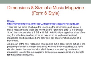 Dimensions & Size of a Music Magazine
(Form & Style)
• Source:
http://momentumpress.com/sccc/LD/Resources/MagazinePageSize.pdf
• There are two sizes which are the known as the dimensions and size of a
music magazine and these are known as the “Standard Size” & the “Digest
Size”, the standard size is 8 3/8 X 10 7/8 . Additionally magazines sizes often
vary from the two standard sizes as over sized as well as undersized
magazines can be produced and their cost per square inch is always at a
higher rate.
• As a result of the mini research I have carried out in order to find out all of the
possible print sizes & dimensions along with this music magazine, we have
decided to use the standard size which is recommended by most music
magazines in order for our magazine to look more conventional and buyable
for the average consumer.
 