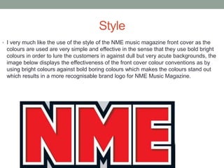 Style
• I very much like the use of the style of the NME music magazine front cover as the
colours are used are very simple and effective in the sense that they use bold bright
colours in order to lure the customers in against dull but very acute backgrounds, the
image below displays the effectiveness of the front cover colour conventions as by
using bright colours against bold boring colours which makes the colours stand out
which results in a more recognisable brand logo for NME Music Magazine.
 
