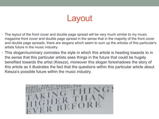 Layout
• The layout of the front cover and double page spread will be very much similar to my music
magazine front cover and double page spread in the sense that in the majority of the front cover
and double page spreads, there are slogans which seem to sum up the articles of this particular's
artists future in the music industry.
• This slogan/summary connotes the style in which this article is heading towards to in
the sense that this particular artists sees things in the future that could be hugely
benefited towards the artist (Kiesza), moreover this slogan foreshadows the story of
this article as it illustrates the fact that the questions within this particular article about
Kiesza’s possible future within the music industry.
 
