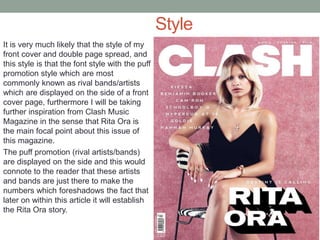 Style
It is very much likely that the style of my
front cover and double page spread, and
this style is that the font style with the puff
promotion style which are most
commonly known as rival bands/artists
which are displayed on the side of a front
cover page, furthermore I will be taking
further inspiration from Clash Music
Magazine in the sense that Rita Ora is
the main focal point about this issue of
this magazine.
The puff promotion (rival artists/bands)
are displayed on the side and this would
connote to the reader that these artists
and bands are just there to make the
numbers which foreshadows the fact that
later on within this article it will establish
the Rita Ora story.
 