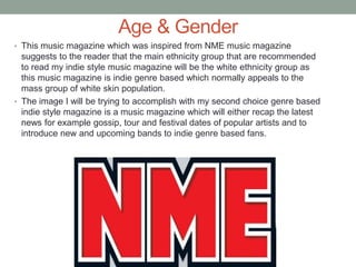 Age & Gender
• This music magazine which was inspired from NME music magazine
suggests to the reader that the main ethnicity group that are recommended
to read my indie style music magazine will be the white ethnicity group as
this music magazine is indie genre based which normally appeals to the
mass group of white skin population.
• The image I will be trying to accomplish with my second choice genre based
indie style magazine is a music magazine which will either recap the latest
news for example gossip, tour and festival dates of popular artists and to
introduce new and upcoming bands to indie genre based fans.
 