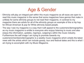 Age & Gender
• Ethnicity will play an integral part within this music magazine as all races are open to
read this music magazine in the sense that some magazines have genres that make in
unlikely for some ethnicity groups to not read their magazine, in contrast to my
magazine there are artists for all of the ethnicity groups an example of this is hip hop
for African American & pop for White ethnicity based people.
• The way I see my magazine is a way that it will appeal to the customers/demographics
as my music magazine is entitle to everyone who enjoys listening to music and also
enjoys the information, updates, ingoing’s, outgoing’s within the music industry.
Furthermore the self image I am trying to promote towards my
customers/members/demographic is a weekly music magazine which entails the latest
news with the artists which can include gossip, tour and festival dates and this is what I
am trying to accomplish with my Music Magazine.
 