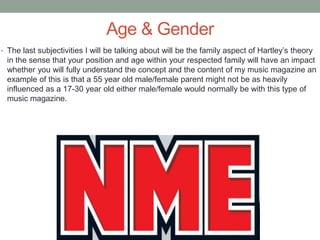 Age & Gender
• The last subjectivities I will be talking about will be the family aspect of Hartley’s theory
in the sense that your position and age within your respected family will have an impact
whether you will fully understand the concept and the content of my music magazine an
example of this is that a 55 year old male/female parent might not be as heavily
influenced as a 17-30 year old either male/female would normally be with this type of
music magazine.
 