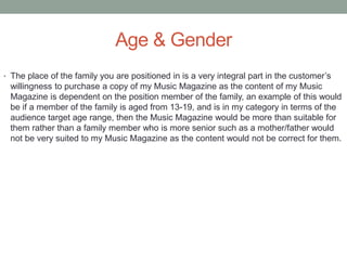 Age & Gender
• The place of the family you are positioned in is a very integral part in the customer’s
willingness to purchase a copy of my Music Magazine as the content of my Music
Magazine is dependent on the position member of the family, an example of this would
be if a member of the family is aged from 13-19, and is in my category in terms of the
audience target age range, then the Music Magazine would be more than suitable for
them rather than a family member who is more senior such as a mother/father would
not be very suited to my Music Magazine as the content would not be correct for them.
 