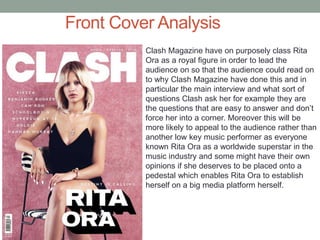 Front Cover Analysis
Clash Magazine have on purposely class Rita
Ora as a royal figure in order to lead the
audience on so that the audience could read on
to why Clash Magazine have done this and in
particular the main interview and what sort of
questions Clash ask her for example they are
the questions that are easy to answer and don’t
force her into a corner. Moreover this will be
more likely to appeal to the audience rather than
another low key music performer as everyone
known Rita Ora as a worldwide superstar in the
music industry and some might have their own
opinions if she deserves to be placed onto a
pedestal which enables Rita Ora to establish
herself on a big media platform herself.
 
