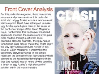 Front Cover Analysis
For this particular magazine, there is a certain
essence and presence about this particular
artist who is Iggy Azalea who is a famous music
star to a point. Clash have attempted to make
Iggy Azalea quite higher class in the sense of
the front cover image of this Clash Magazine
issue. Furthermore this front cover masthead
appears to maintain the readers and even gain
more readers through a different socio
economic class for example, the Iggy Azalea
fans/higher class fans of music that might enjoy
the way Iggy Azalea conducts herself in this
issue of Clash Magazine. Furthermore the
secondary storylines/names in this article
represent the competitors for Iggy Azalea which
connote to the readership/demographic which
they (the reader) may of heard of who could be
a threat to Iggy Azalea’s high standard of
position within the music industry.
 