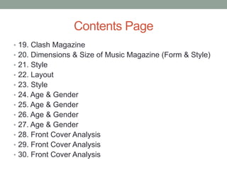 Contents Page
• 19. Clash Magazine
• 20. Dimensions & Size of Music Magazine (Form & Style)
• 21. Style
• 22. Layout
• 23. Style
• 24. Age & Gender
• 25. Age & Gender
• 26. Age & Gender
• 27. Age & Gender
• 28. Front Cover Analysis
• 29. Front Cover Analysis
• 30. Front Cover Analysis
 