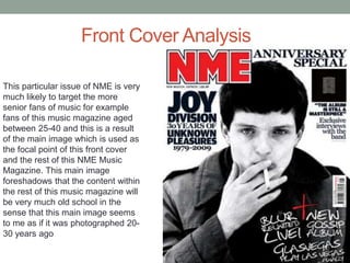 Front Cover Analysis
This particular issue of NME is very
much likely to target the more
senior fans of music for example
fans of this music magazine aged
between 25-40 and this is a result
of the main image which is used as
the focal point of this front cover
and the rest of this NME Music
Magazine. This main image
foreshadows that the content within
the rest of this music magazine will
be very much old school in the
sense that this main image seems
to me as if it was photographed 20-
30 years ago
 