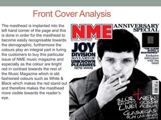 Front Cover Analysis
The masthead is implanted into the
left hand corner of the page and this
is done in order for the masthead to
become easily recognisable towards
the demographic, furthermore the
colours play an integral part in luring
the customers to buy this particular
issue of NME music magazine and
especially as the colour are bright
red in contrast towards the rest of
the Music Magazine which is old
fashioned colours such as White &
Black which makes the red stand out
and therefore makes the masthead
more visible towards the reader’s
eye.
 