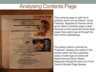Analysing Contents Page
This contents page is split into 4
sections which are as follows: Cover,
Features, Regulars & Fashion which
gives Clash’s contents page a clear
structure so the customers know what
pages they want to go to through the
form of the subheadings.
The section which is termed as
“Features” displays the artists in this
section which me the customers
aware of what type of artists will
feature during Clash’s Music
Magazine through the form of a Front
Cover & Double Page Spread.
 