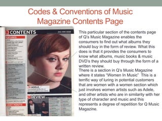 Codes & Conventions of Music
Magazine Contents Page
This particular section of the contents page
of Q’s Music Magazine enables the
consumers to find out what albums they
should buy in the form of review. What this
does is that it provides the consumers to
know what albums, music books & music
DVD’s they should buy through the form of a
written review.
There is a section in Q’s Music Magazine
where it states “Women In Music” This is a
terrific way of luring in potential customers
that are women with a women section which
just involves women artists such as Adele,
and other artists who are in similarity with her
type of character and music and this
represents a degree of repetition for Q Music
Magazine.
 
