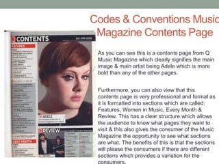 Codes & Conventions Music
Magazine Contents Page
As you can see this is a contents page from Q
Music Magazine which clearly signifies the main
image & main artist being Adele which is more
bold than any of the other pages.
Furthermore, you can also view that this
contents page is very professional and formal as
it is formatted into sections which are called:
Features, Women in Music, Every Month &
Review. This has a clear structure which allows
the audience to know what pages they want to
visit & this also gives the consumer of the Music
Magazine the opportunity to see what sections
are what. The benefits of this is that the sections
will please the consumers if there are different
sections which provides a variation for the
 