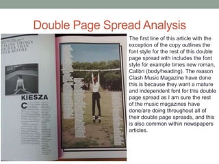 Double Page Spread Analysis
The first line of this article with the
exception of the copy outlines the
font style for the rest of this double
page spread with includes the font
style for example times new roman,
Calibri (body/heading). The reason
Clash Music Magazine have done
this is because they want a mature
and independent font for this double
page spread as I am sure the rest
of the music magazines have
done/are doing throughout all of
their double page spreads, and this
is also common within newspapers
articles.
 