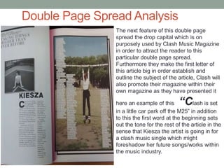 Double Page Spread Analysis
The next feature of this double page
spread the drop capital which is on
purposely used by Clash Music Magazine
in order to attract the reader to this
particular double page spread.
Furthermore they make the first letter of
this article big in order establish and
outline the subject of the article, Clash will
also promote their magazine within their
own magazine as they have presented it
here an example of this “Clash is set
in a little car park off the M25” in addition
to this the first word at the beginning sets
out the tone for the rest of the article in the
sense that Kiesza the artist is going in for
a clash music single which might
foreshadow her future songs/works within
the music industry.
 