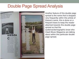 Double Page Spread Analysis
Another feature of this double page
spread is the name that is dropped
very frequently within this article of
Kiesza’s name, this is done on a
frequent basis to keep the reader
attached towards this double page
spread so that the
audience/demographic know who
Clash Music Magazine are talking
about within this particular double
page spread.
 
