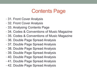 Contents Page
• 31. Front Cover Analysis
• 32. Front Cover Analysis
• 33. Analysing Contents Page
• 34. Codes & Conventions of Music Magazine
• 35. Codes & Conventions of Music Magazine
• 36. Double Page Spread Analysis
• 37. Double Page Spread Analysis
• 38. Double Page Spread Analysis
• 39. Double Page Spread Analysis
• 40. Double Page Spread Analysis
• 41. Double Page Spread Analysis
• 42. Double Page Spread Analysis
 