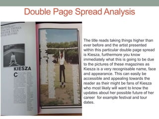 Double Page Spread Analysis
The title reads taking things higher than
ever before and the artist presented
within this particular double page spread
is Kiesza, furthermore you know
immediately what this is going to be due
to the pictures of these magazines as
Kiesza is a very recognisable name, face
and appearance. This can easily be
accessible and appealing towards the
reader as their might be fans of Kiesza
who most likely will want to know the
updates about her possible future of her
career for example festival and tour
dates.
 