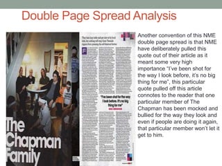 Double Page Spread Analysis
Another convention of this NME
double page spread is that NME
have deliberately pulled this
quote out of their article as it
meant some very high
importance “I’ve been shot for
the way I look before, it’s no big
thing for me”, this particular
quote pulled off this article
connotes to the reader that one
particular member of The
Chapman has been mocked and
bullied for the way they look and
even if people are doing it again,
that particular member won’t let it
get to him.
 