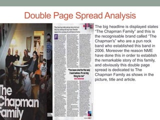 Double Page Spread Analysis
The big headline is displayed states
“The Chapman Family” and this is
the recognisable brand called “The
Chapman's” who are a pun rock
band who established this band in
2006. Moreover the reason NME
have done this in order to establish
the remarkable story of this family,
and obviously this double page
spread is dedicated to The
Chapman Family as shows in the
picture, title and article.
 