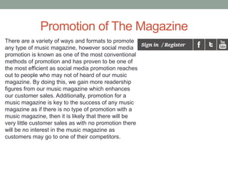 Promotion of The Magazine
There are a variety of ways and formats to promote
any type of music magazine, however social media
promotion is known as one of the most conventional
methods of promotion and has proven to be one of
the most efficient as social media promotion reaches
out to people who may not of heard of our music
magazine. By doing this, we gain more readership
figures from our music magazine which enhances
our customer sales. Additionally, promotion for a
music magazine is key to the success of any music
magazine as if there is no type of promotion with a
music magazine, then it is likely that there will be
very little customer sales as with no promotion there
will be no interest in the music magazine as
customers may go to one of their competitors.
 